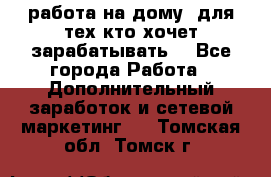 работа на дому  для тех кто хочет зарабатывать. - Все города Работа » Дополнительный заработок и сетевой маркетинг   . Томская обл.,Томск г.